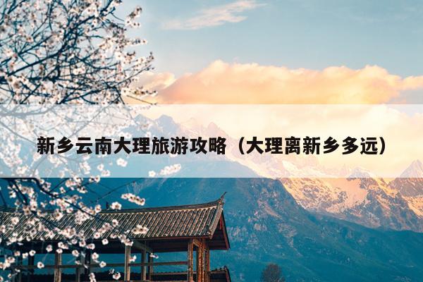 新乡云南大理旅游攻略（大理离新乡多远）