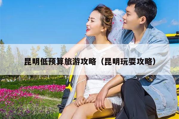 昆明低预算旅游攻略（昆明玩耍攻略）