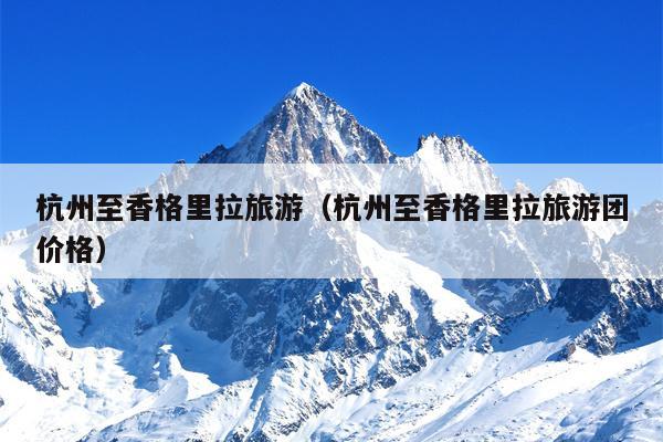 杭州至香格里拉旅游（杭州至香格里拉旅游团价格）