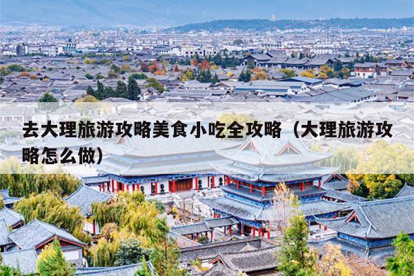 去大理旅游攻略美食小吃全攻略（大理旅游攻略怎么做）