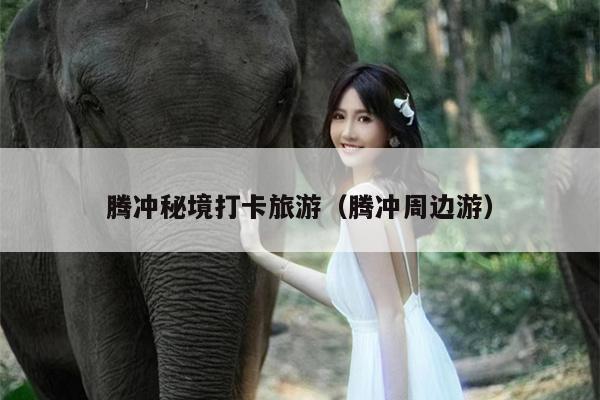 腾冲秘境打卡旅游（腾冲周边游）