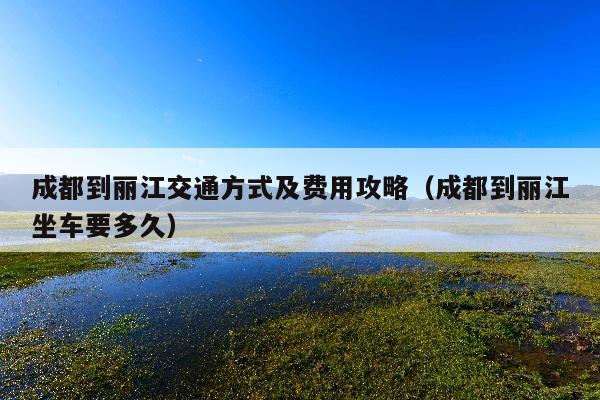 成都到丽江交通方式及费用攻略（成都到丽江坐车要多久）