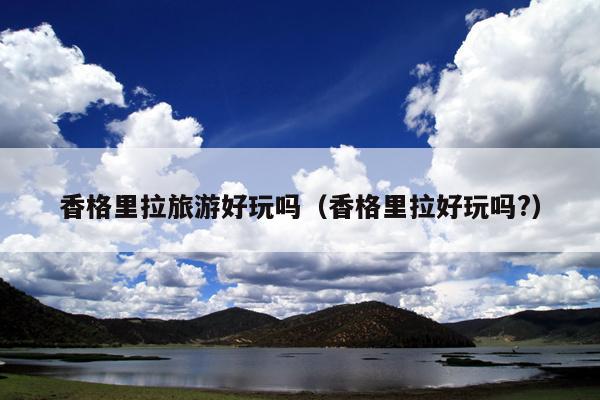 香格里拉旅游好玩吗（香格里拉好玩吗?）