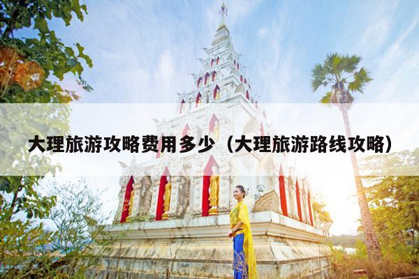 大理旅游攻略费用多少（大理旅游路线攻略）