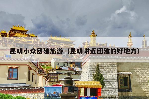 昆明小众团建旅游（昆明附近团建的好地方）