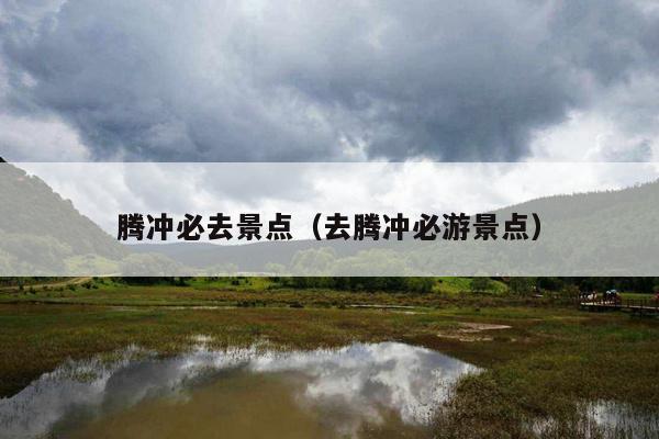 腾冲必去景点（去腾冲必游景点）