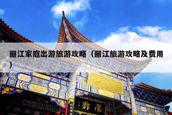 丽江家庭出游旅游攻略（丽江旅游攻略及费用）