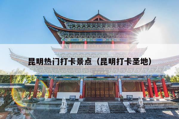 昆明热门打卡景点（昆明打卡圣地）