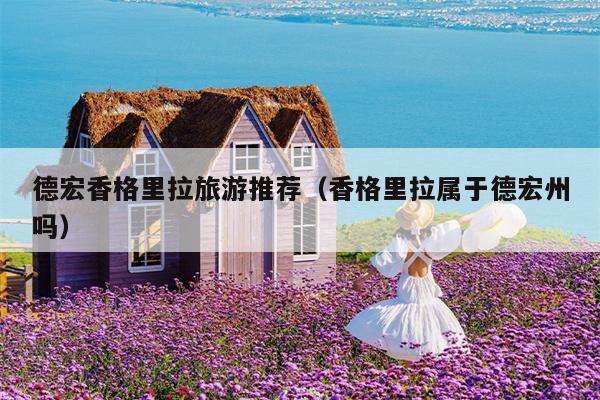 德宏香格里拉旅游推荐（香格里拉属于德宏州吗）