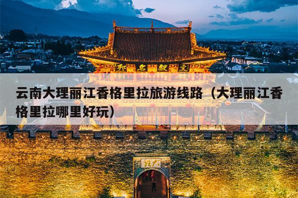 云南大理丽江香格里拉旅游线路（大理丽江香格里拉哪里好玩）