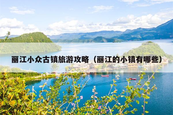 丽江小众古镇旅游攻略（丽江的小镇有哪些）