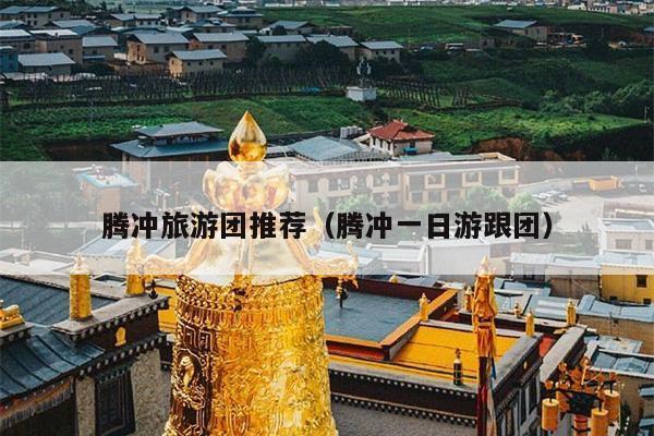 腾冲旅游团推荐（腾冲一日游跟团）