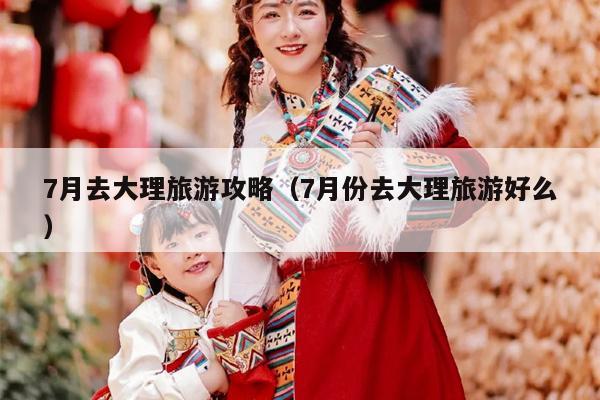 7月去大理旅游攻略（7月份去大理旅游好么）