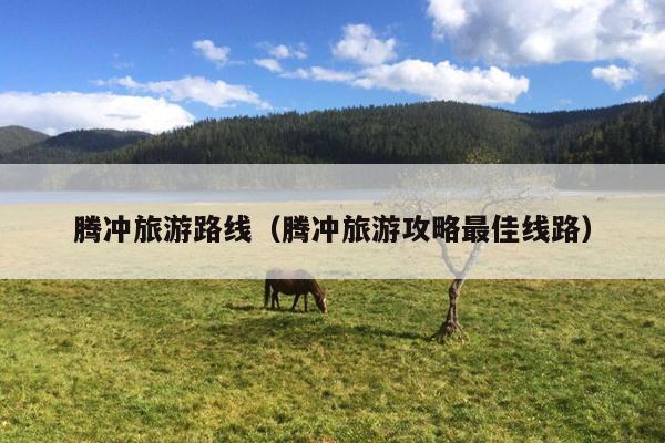 腾冲旅游路线（腾冲旅游攻略最佳线路）